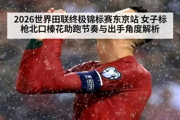 2026世界田联终极锦标赛东京站 女子标枪北口榛花助跑节奏与出手角度解析