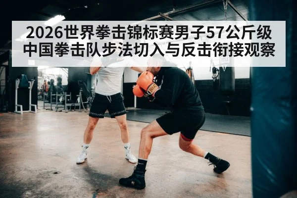 2026世界拳击锦标赛男子57公斤级中国拳击队步法切入与反击衔接观察