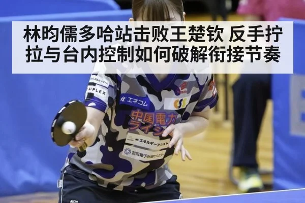 林昀儒多哈站击败王楚钦 反手拧拉与台内控制如何破解衔接节奏